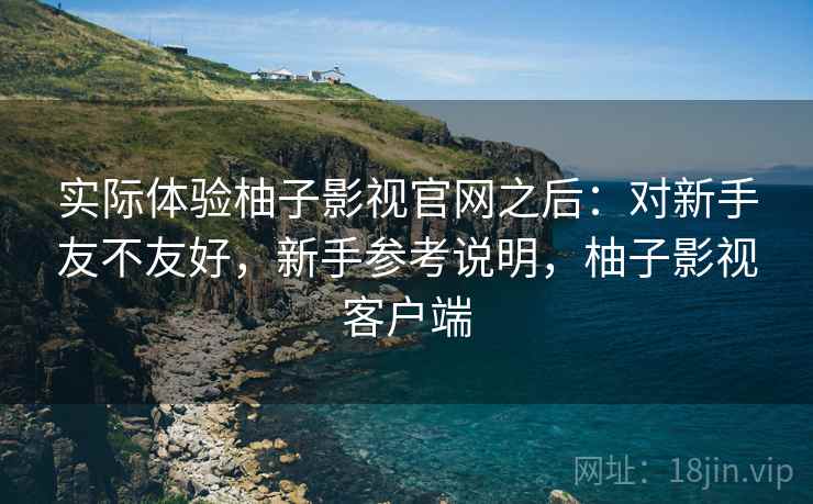 实际体验柚子影视官网之后:对新手友不友好,新手参考说明,柚子影视客户端 实际体验柚子影视官网之后:对新手友不友好,新手参考说明,柚子影视客户端