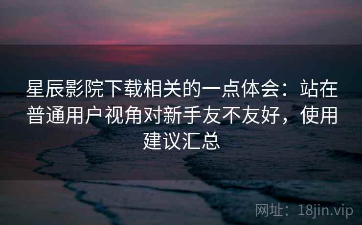 星辰影院下载相关的一点体会：站在普通用户视角对新手友不友好，使用建议汇总