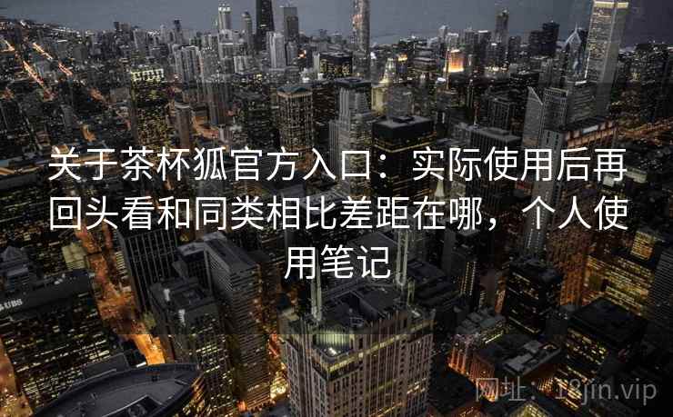 关于茶杯狐官方入口：实际使用后再回头看和同类相比差距在哪，个人使用笔记
