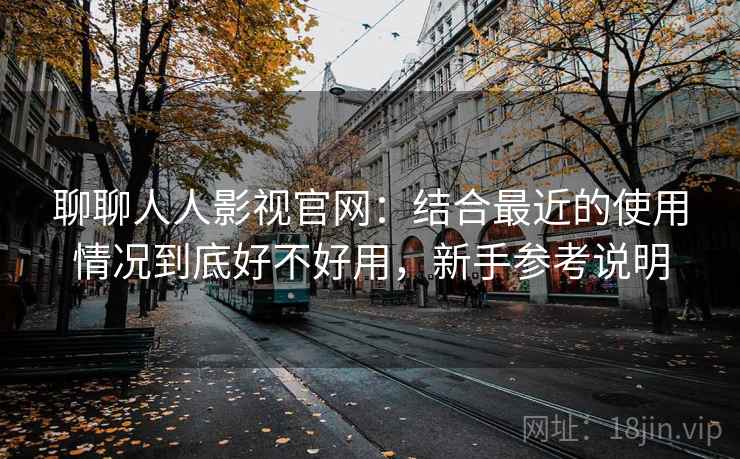 聊聊人人影视官网：结合最近的使用情况到底好不好用，新手参考说明