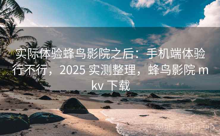 实际体验蜂鸟影院之后：手机端体验行不行，2025 实测整理，蜂鸟影院 mkv 下载
