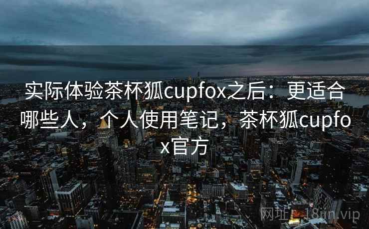 实际体验茶杯狐cupfox之后：更适合哪些人，个人使用笔记，茶杯狐cupfox官方