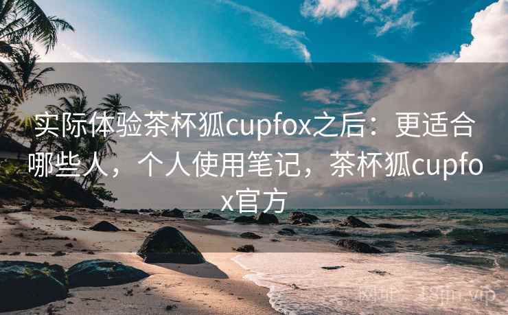 实际体验茶杯狐cupfox之后:更适合哪些人,个人使用笔记,茶杯狐cupfox官方 实际体验茶杯狐cupfox之后:更适合哪些人,个人使用笔记,茶杯狐cupfox官方