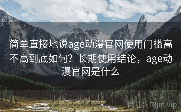 简单直接地说age动漫官网使用门槛高不高到底如何？长期使用结论，age动漫官网是什么