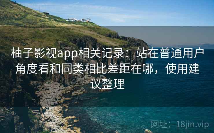 柚子影视app相关记录：站在普通用户角度看和同类相比差距在哪，使用建议整理