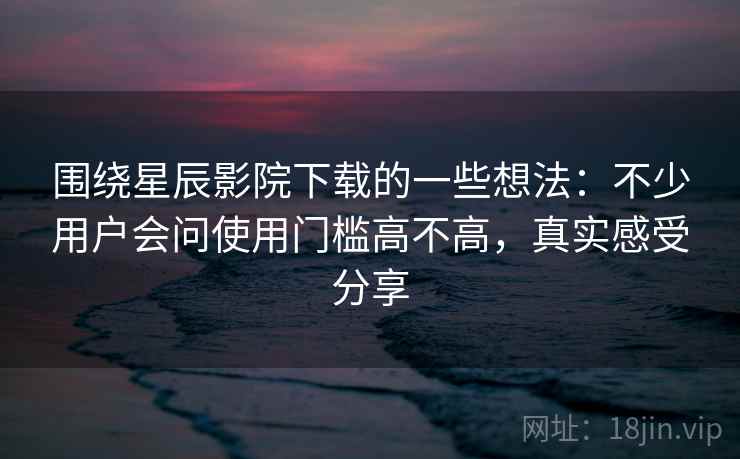 围绕星辰影院下载的一些想法：不少用户会问使用门槛高不高，真实感受分享