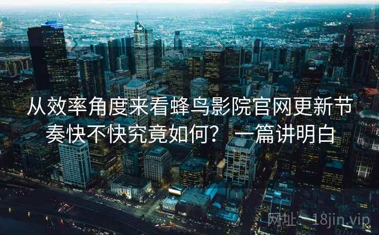 从效率角度来看蜂鸟影院官网更新节奏快不快究竟如何？ 一篇讲明白