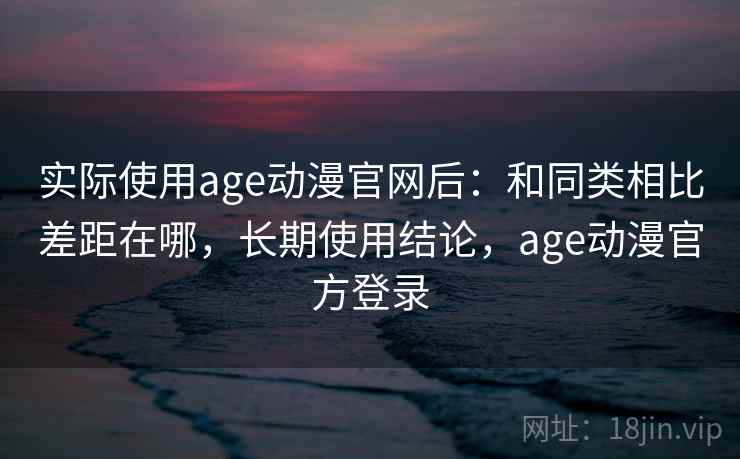 实际使用age动漫官网后：和同类相比差距在哪，长期使用结论，age动漫官方登录