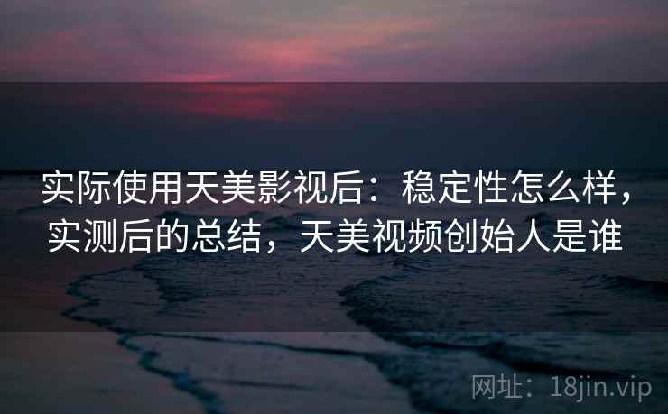 实际使用天美影视后：稳定性怎么样，实测后的总结，天美视频创始人是谁