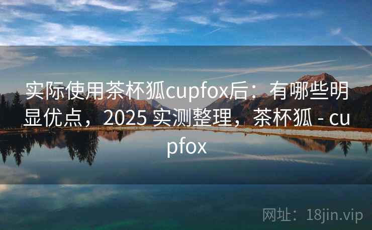 实际使用茶杯狐cupfox后:有哪些明显优点,2025 实测整理,茶杯狐 - cupfox 实际使用茶杯狐cupfox后:有哪些明显优点,2025 实测整理,茶杯狐 - cupfox