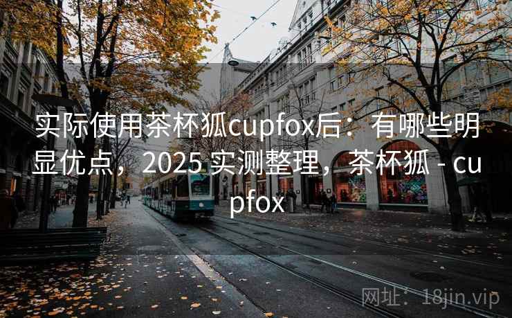 实际使用茶杯狐cupfox后:有哪些明显优点,2025 实测整理,茶杯狐 - cupfox 实际使用茶杯狐cupfox后:有哪些明显优点,2025 实测整理,茶杯狐 - cupfox