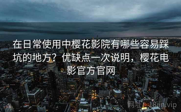 在日常使用中樱花影院有哪些容易踩坑的地方?优缺点一次说明,樱花电影官方官网 在日常使用中樱花影院有哪些容易踩坑的地方?优缺点一次说明,樱花电影官方官网