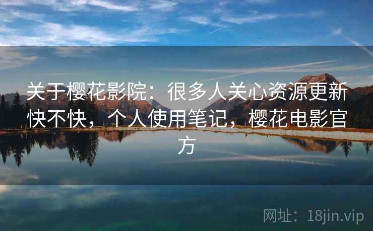 关于樱花影院：很多人关心资源更新快不快，个人使用笔记，樱花电影官方
