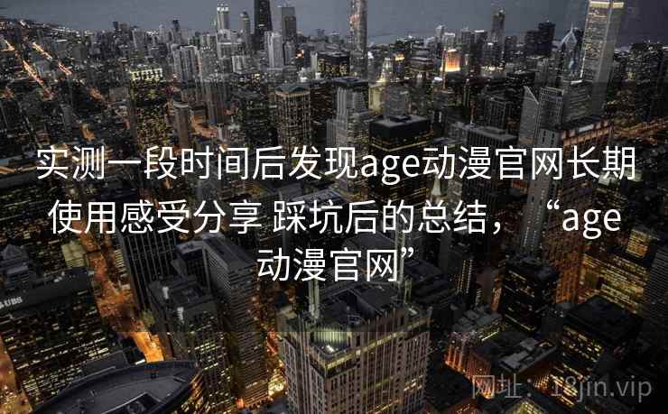 实测一段时间后发现age动漫官网长期使用感受分享 踩坑后的总结,“age动漫官网” 实测一段时间后发现age动漫官网长期使用感受分享 踩坑后的总结,“age动漫官网”