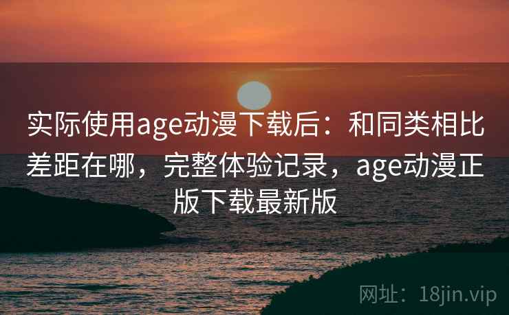 实际使用age动漫下载后：和同类相比差距在哪，完整体验记录，age动漫正版下载最新版