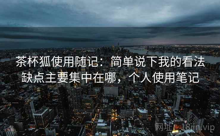 茶杯狐使用随记:简单说下我的看法缺点主要集中在哪,个人使用笔记 茶杯狐使用随记:简单说下我的看法缺点主要集中在哪,个人使用笔记