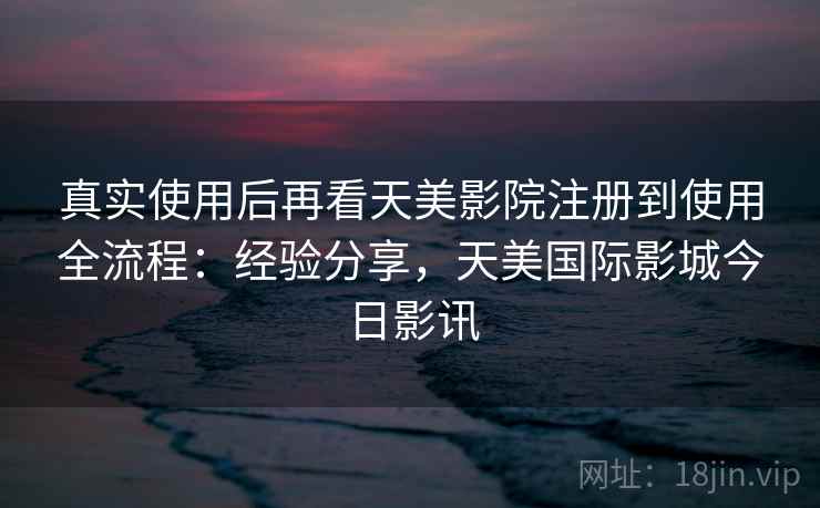 真实使用后再看天美影院注册到使用全流程:经验分享,天美国际影城今日影讯 真实使用后再看天美影院注册到使用全流程:经验分享,天美国际影城今日影讯