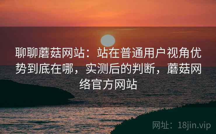聊聊蘑菇网站:站在普通用户视角优势到底在哪,实测后的判断,蘑菇网络官方网站 聊聊蘑菇网站:站在普通用户视角优势到底在哪,实测后的判断,蘑菇网络官方网站