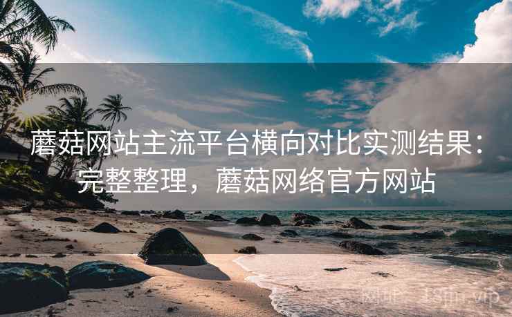 蘑菇网站主流平台横向对比实测结果：完整整理，蘑菇网络官方网站