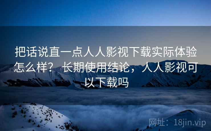 把话说直一点人人影视下载实际体验怎么样? 长期使用结论,人人影视可以下载吗 把话说直一点人人影视下载实际体验怎么样? 长期使用结论,人人影视可以下载吗