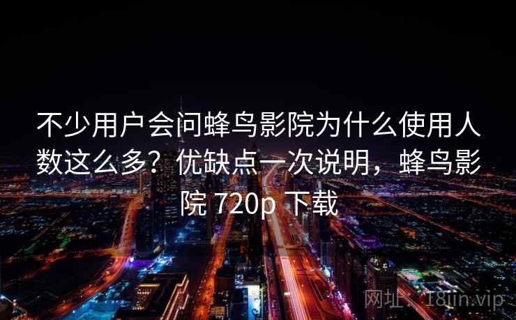 不少用户会问蜂鸟影院为什么使用人数这么多?优缺点一次说明,蜂鸟影院 720p 下载 不少用户会问蜂鸟影院为什么使用人数这么多?优缺点一次说明,蜂鸟影院 720p 下载
